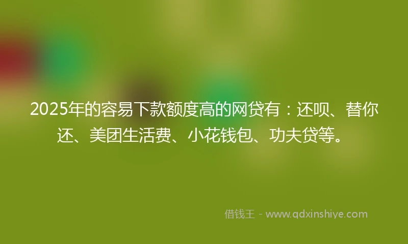 2025年的容易下款额度高的网贷有：还呗、替你还、美团生活费、小花钱包、功夫贷等。
