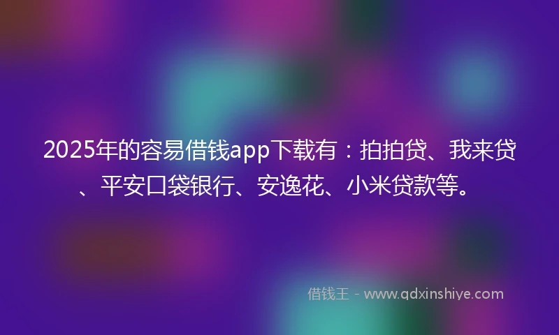 2025年的容易借钱app下载有：拍拍贷、我来贷、平安口袋银行、安逸花、小米贷款等。
