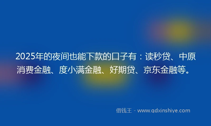 2025年的夜间也能下款的口子有：读秒贷、中原消费金融、度小满金融、好期贷、京东金融等。
