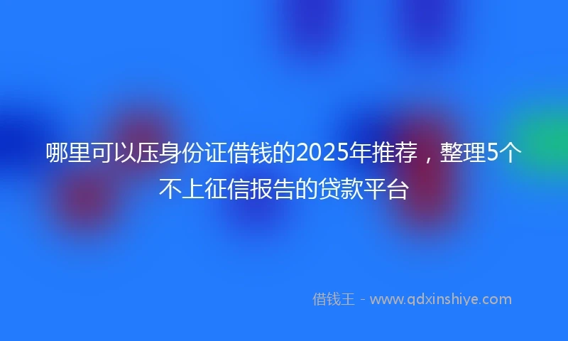 哪里可以压身份证借钱的2025年推荐，整理5个不上征信报告的贷款平台