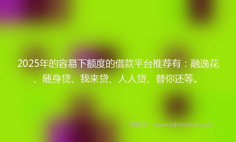 2025年的容易下额度的借款平台推荐有：融逸花、随身贷、我来贷、人人贷、替你还等。