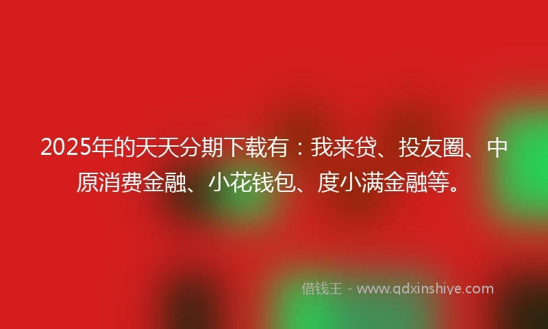 2025年的天天分期下载有：我来贷、投友圈、中原消费金融、小花钱包、度小满金融等。