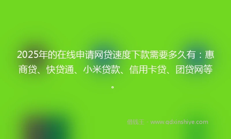 2025年的在线申请网贷速度下款需要多久有：惠商贷、快贷通、小米贷款、信用卡贷、团贷网等。
