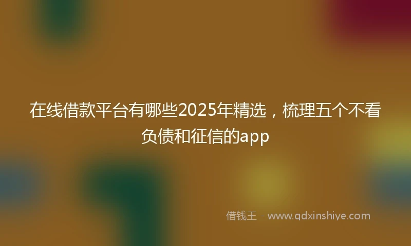 在线借款平台有哪些2025年精选，梳理五个不看负债和征信的app
