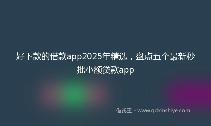 好下款的借款app2025年精选，盘点五个最新秒批小额贷款app