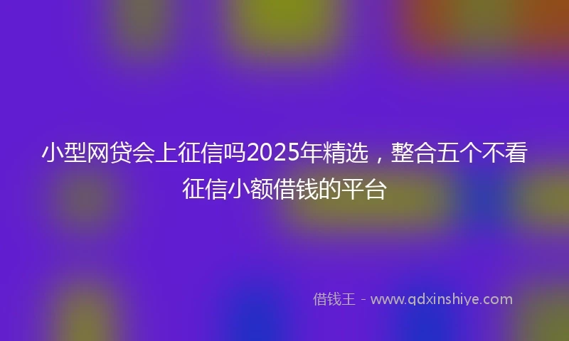 小型网贷会上征信吗2025年精选，整合五个不看征信小额借钱的平台