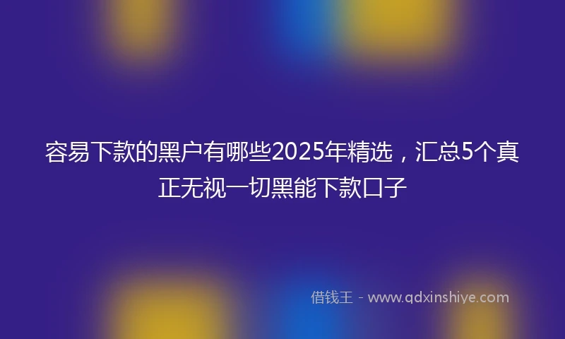 容易下款的黑户有哪些2025年精选，汇总5个真正无视一切黑能下款口子