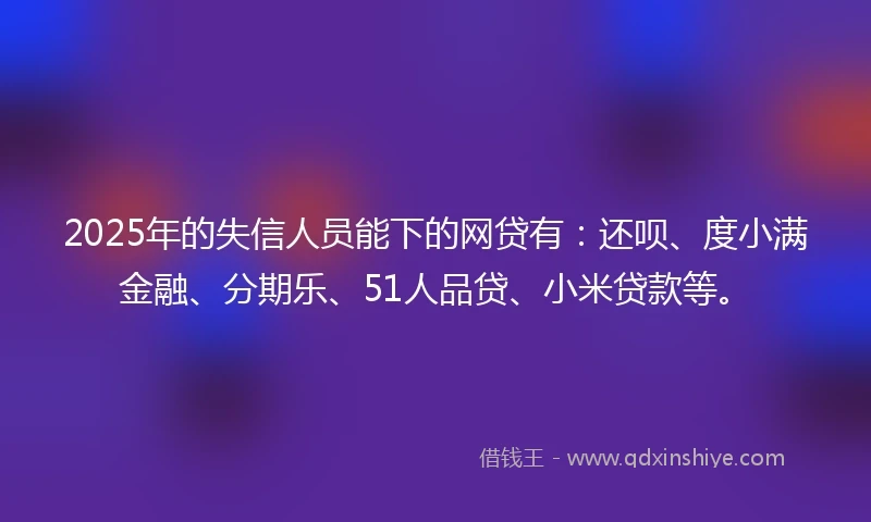 2025年的失信人员能下的网贷有:还呗、度小满金融、分期乐、51人品贷、小米贷款等。
