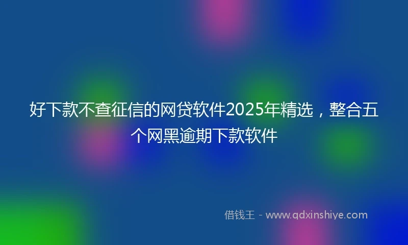 好下款不查征信的网贷软件2025年精选，整合五个网黑逾期下款软件