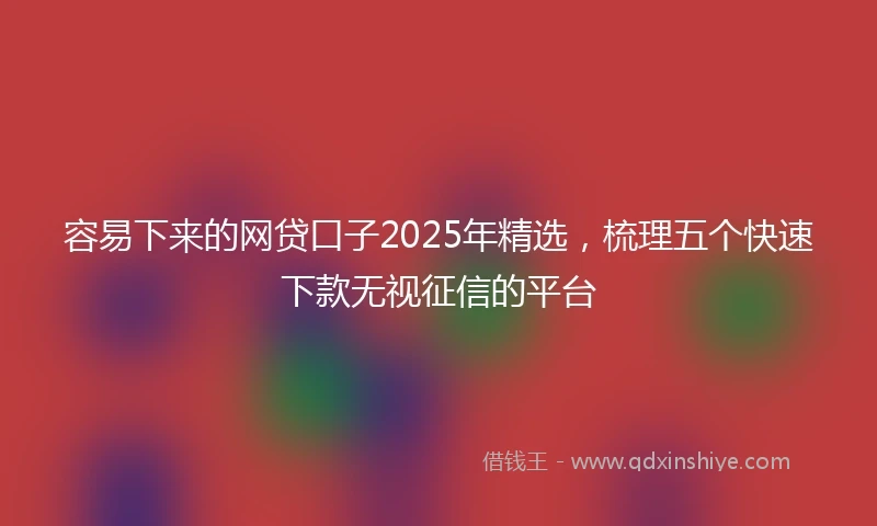 容易下来的网贷口子2025年精选，梳理五个快速下款无视征信的平台