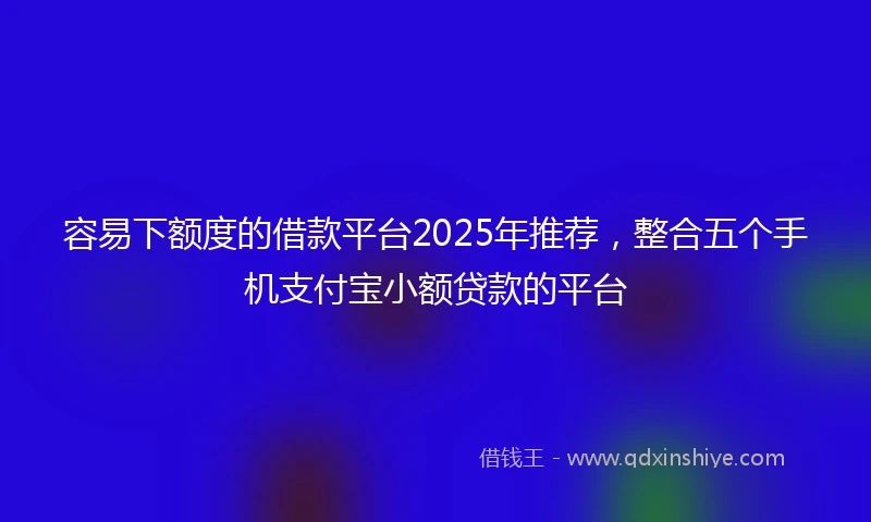 容易下额度的借款平台2025年推荐，整合五个手机支付宝小额贷款的平台