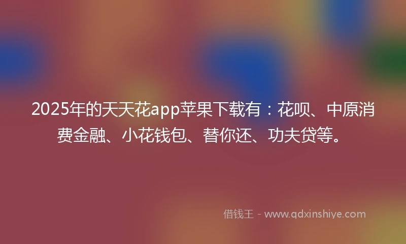 2025年的天天花app苹果下载有：花呗、中原消费金融、小花钱包、替你还、功夫贷等。