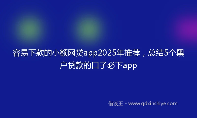 容易下款的小额网贷app2025年推荐，总结5个黑户贷款的口子必下app
