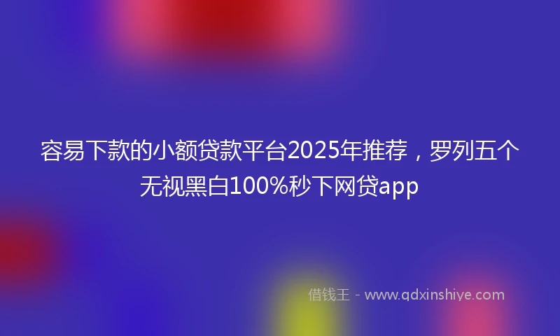 容易下款的小额贷款平台2025年推荐，罗列五个无视黑白100%秒下网贷app
