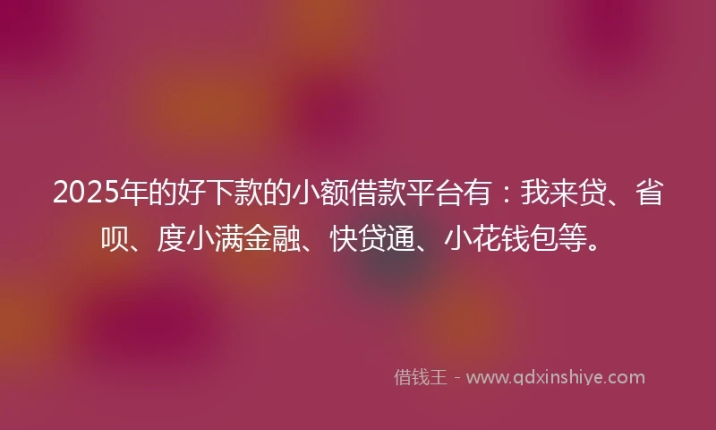 2025年的好下款的小额借款平台有：我来贷、省呗、度小满金融、快贷通、小花钱包等。