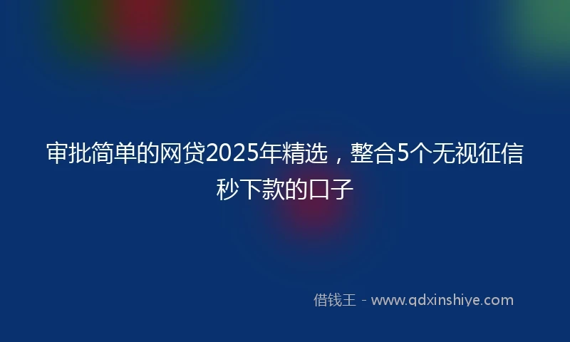 审批简单的网贷2025年精选，整合5个无视征信秒下款的口子