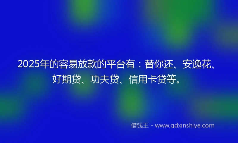 2025年的容易放款的平台有：替你还、安逸花、好期贷、功夫贷、信用卡贷等。