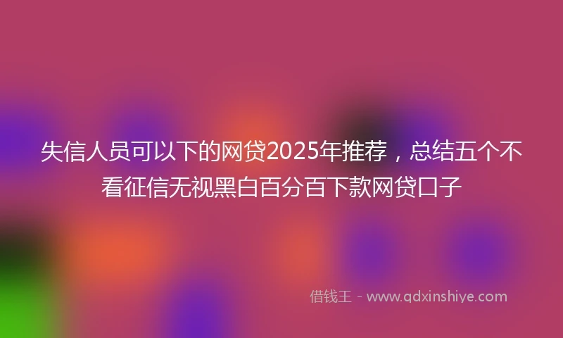 失信人员可以下的网贷2025年推荐，总结五个不看征信无视黑白百分百下款网贷口子