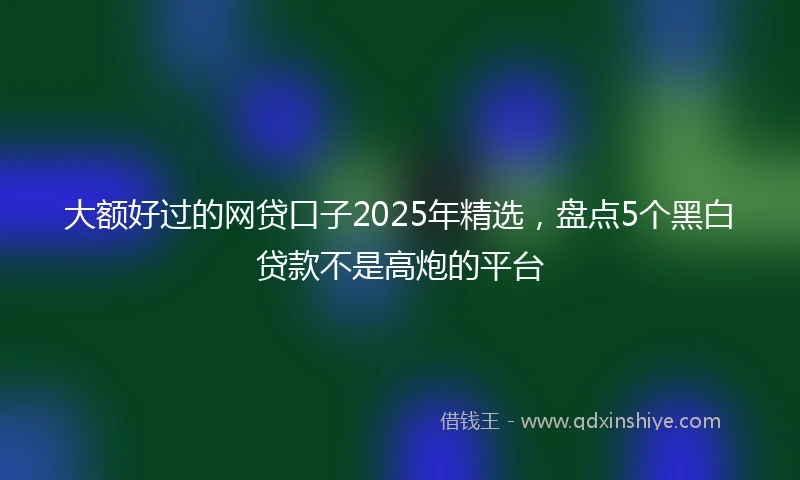 大额好过的网贷口子2025年精选，盘点5个黑白贷款不是高炮的平台