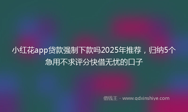 小红花app贷款强制下款吗2025年推荐，归纳5个急用不求评分快借无忧的口子