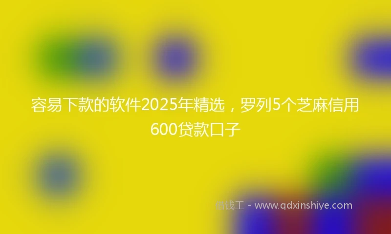 容易下款的软件2025年精选，罗列5个芝麻信用600贷款口子