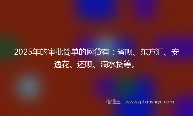 2025年的审批简单的网贷有：省呗、东方汇、安逸花、还呗、滴水贷等。