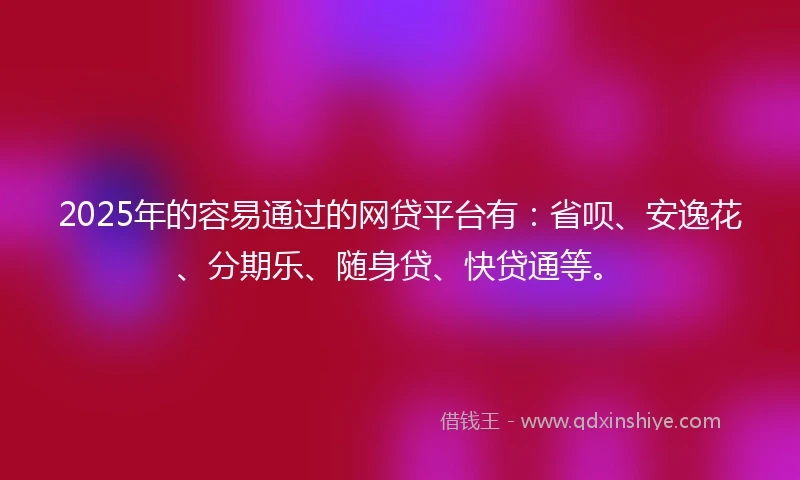 2025年的容易通过的网贷平台有：省呗、安逸花、分期乐、随身贷、快贷通等。