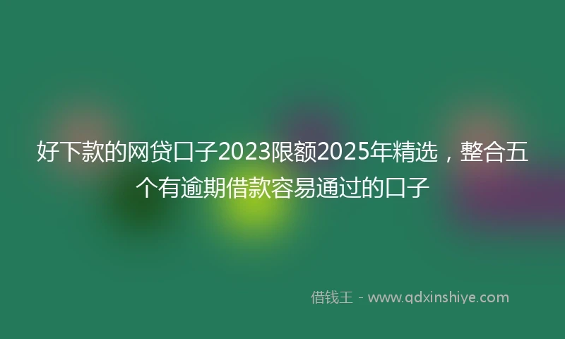 好下款的网贷口子2023限额2025年精选，整合五个有逾期借款容易通过的口子