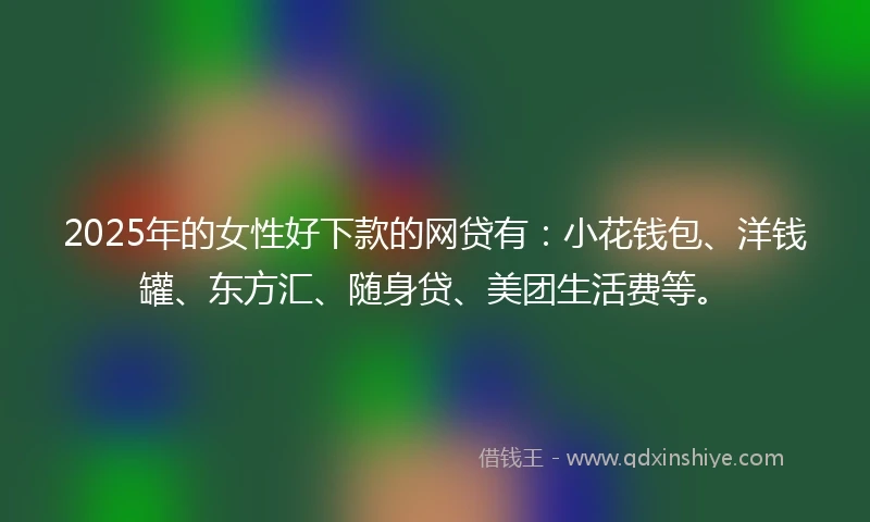 2025年的女性好下款的网贷有：小花钱包、洋钱罐、东方汇、随身贷、美团生活费等。