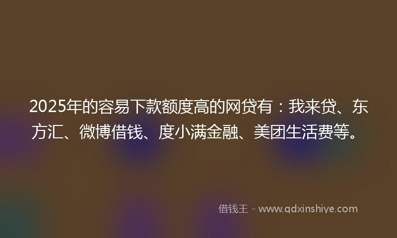 2025年的容易下款额度高的网贷有：我来贷、东方汇、微博借钱、度小满金融、美团生活费等。