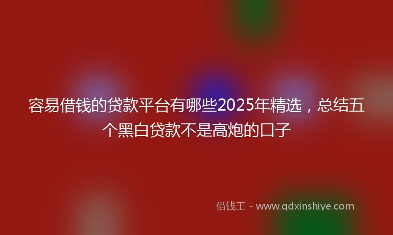 容易借钱的贷款平台有哪些2025年精选，总结五个黑白贷款不是高炮的口子