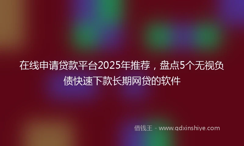 在线申请贷款平台2025年推荐，盘点5个无视负债快速下款长期网贷的软件