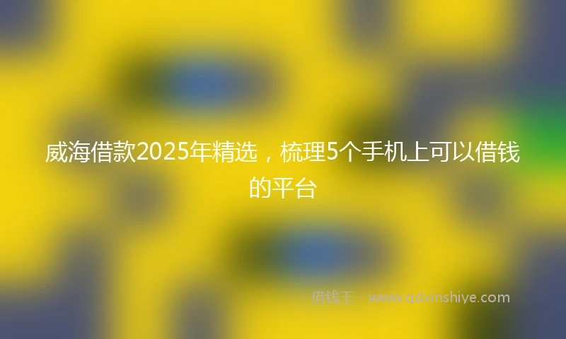 威海借款2025年精选，梳理5个手机上可以借钱的平台