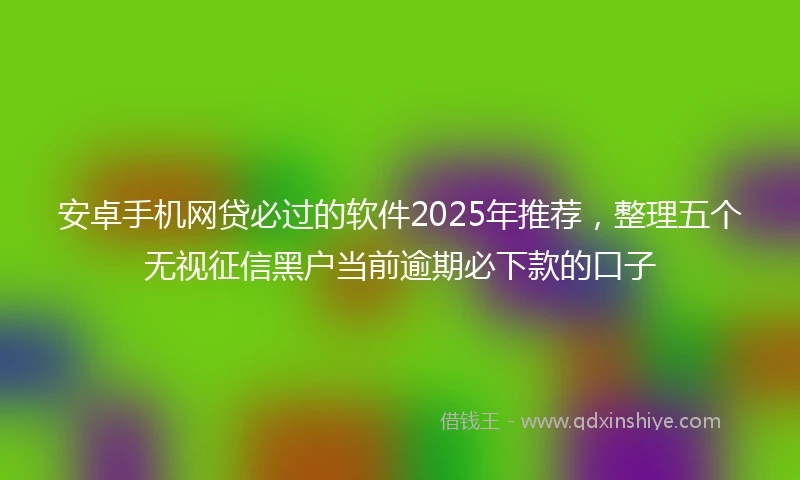 安卓手机网贷必过的软件2025年推荐，整理五个无视征信黑户当前逾期必下款的口子