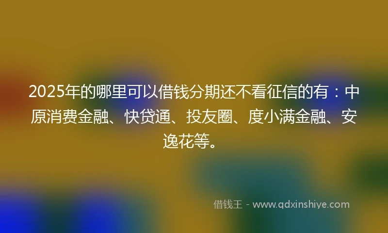 2025年的哪里可以借钱分期还不看征信的有：中原消费金融、快贷通、投友圈、度小满金融、安逸花等。