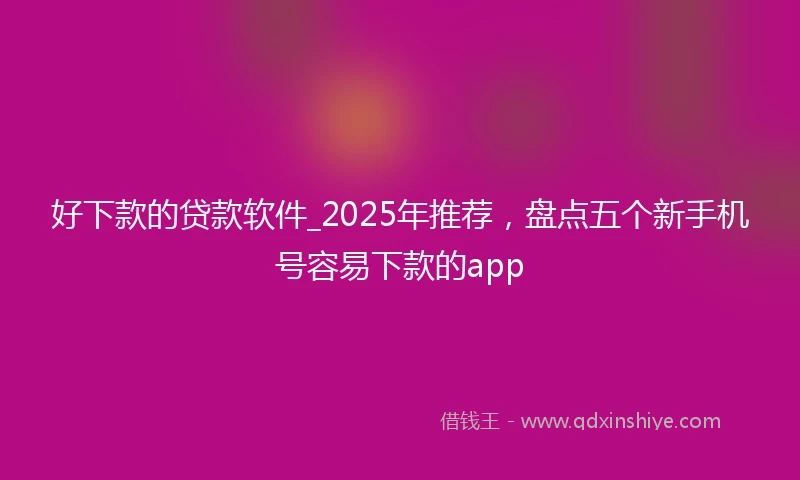 好下款的贷款软件_2025年推荐，盘点五个新手机号容易下款的app
