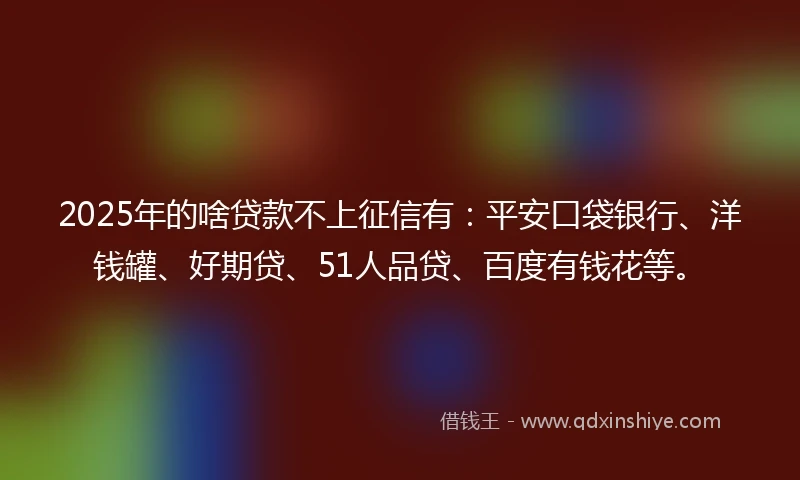 2025年的啥贷款不上征信有：平安口袋银行、洋钱罐、好期贷、51人品贷、百度有钱花等。