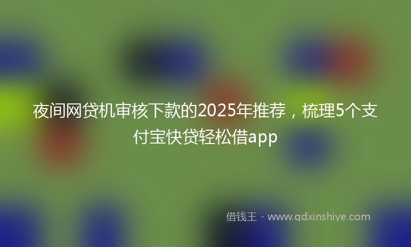 夜间网贷机审核下款的2025年推荐，梳理5个支付宝快贷轻松借app