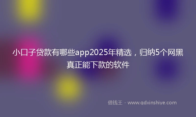 小口子贷款有哪些app2025年精选，归纳5个网黑真正能下款的软件