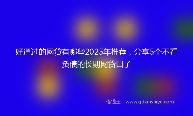 好通过的网贷有哪些2025年推荐，分享5个不看负债的长期网贷口子