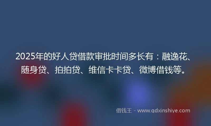 2025年的好人贷借款审批时间多长有：融逸花、随身贷、拍拍贷、维信卡卡贷、微博借钱等。