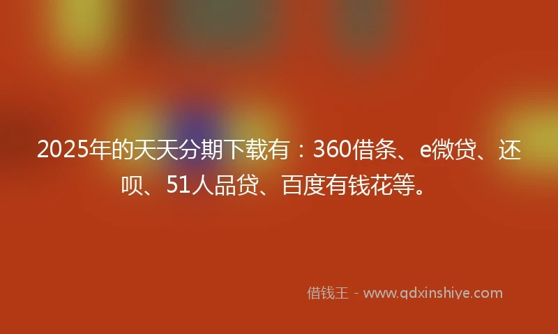 2025年的天天分期下载有：360借条、e微贷、还呗、51人品贷、百度有钱花等。