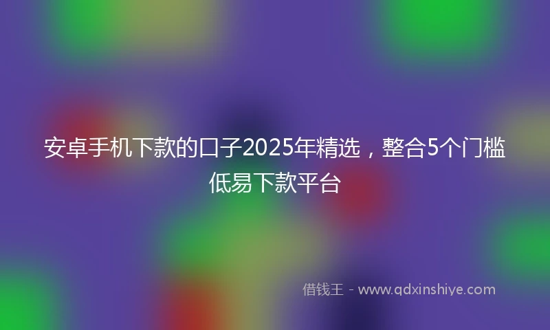 安卓手机下款的口子2025年精选，整合5个门槛低易下款平台