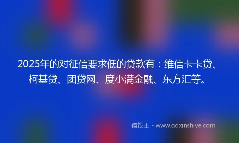 2025年的对征信要求低的贷款有：维信卡卡贷、柯基贷、团贷网、度小满金融、东方汇等。