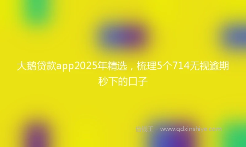 大鹅贷款app2025年精选，梳理5个714无视逾期秒下的口子