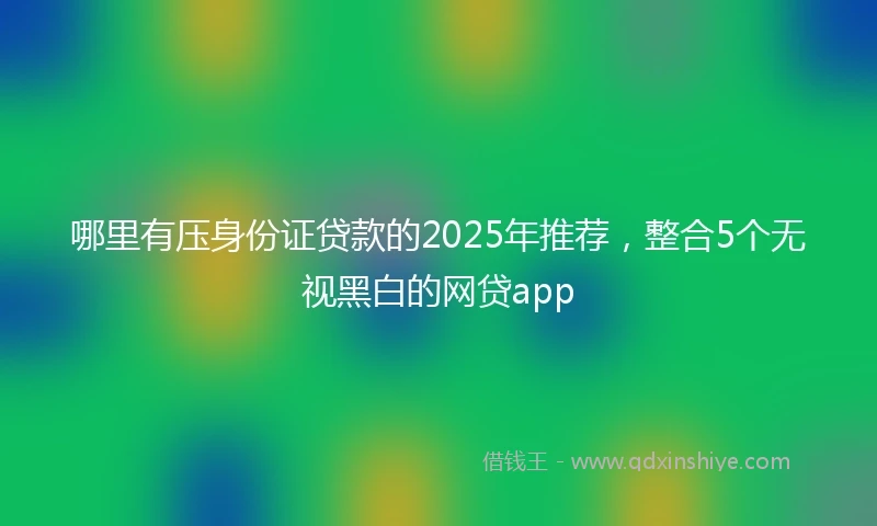 哪里有压身份证贷款的2025年推荐，整合5个无视黑白的网贷app