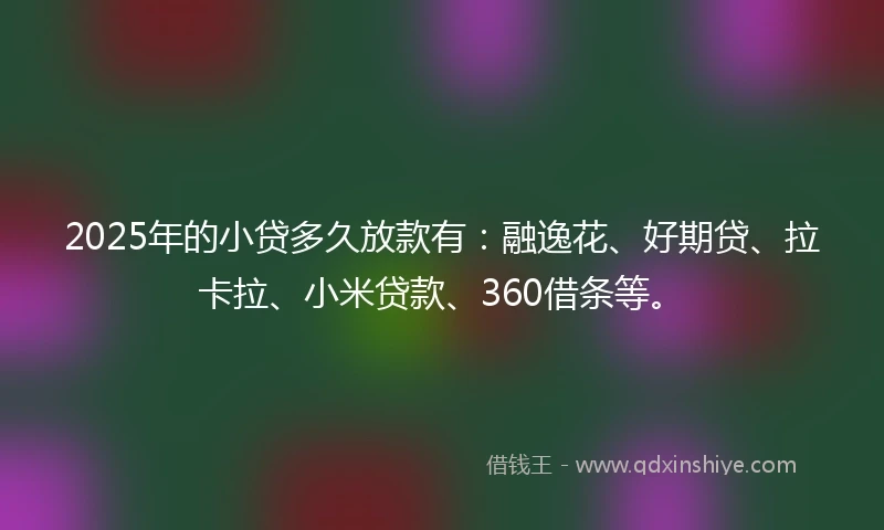 2025年的小贷多久放款有：融逸花、好期贷、拉卡拉、小米贷款、360借条等。