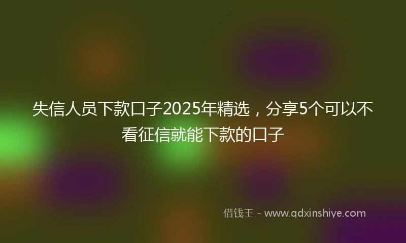 失信人员下款口子2025年精选，分享5个可以不看征信就能下款的口子