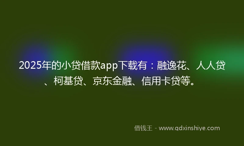 2025年的小贷借款app下载有：融逸花、人人贷、柯基贷、京东金融、信用卡贷等。