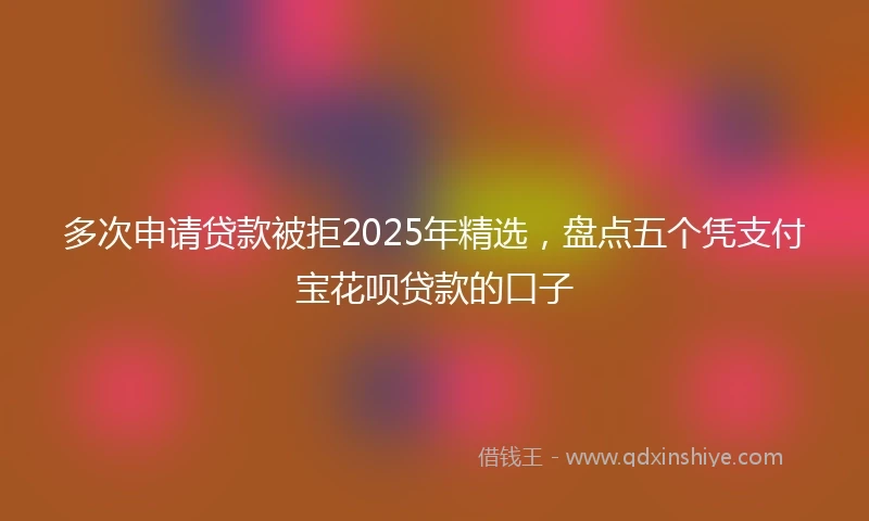 多次申请贷款被拒2025年精选，盘点五个凭支付宝花呗贷款的口子